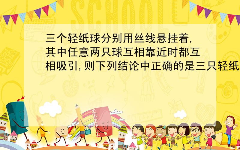 三个轻纸球分别用丝线悬挂着,其中任意两只球互相靠近时都互相吸引,则下列结论中正确的是三只轻纸球分别用丝线悬挂着,其中任意两只球靠近时都互相吸引,则下     面结论正确的是（ ）