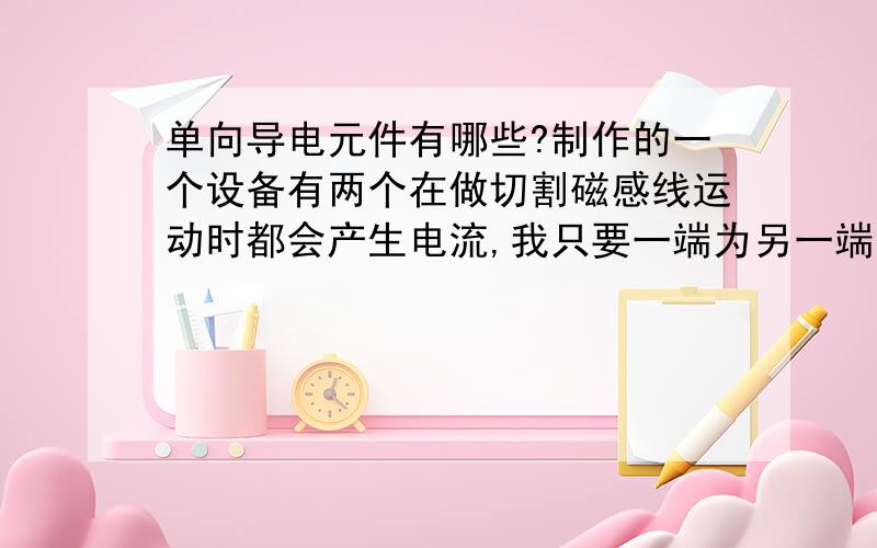 单向导电元件有哪些?制作的一个设备有两个在做切割磁感线运动时都会产生电流,我只要一端为另一端供电,为了防止这种排斥现象的发生,需要一种单向通电的材料(目前由于人类还没有发现