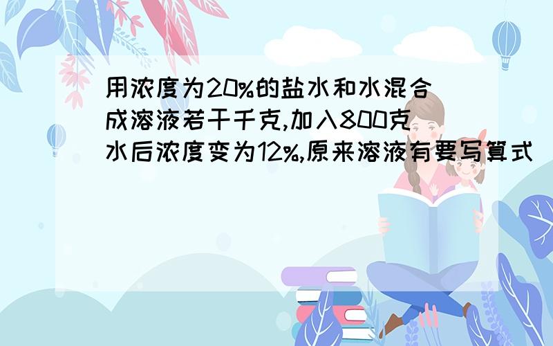 用浓度为20%的盐水和水混合成溶液若干千克,加入800克水后浓度变为12%,原来溶液有要写算式