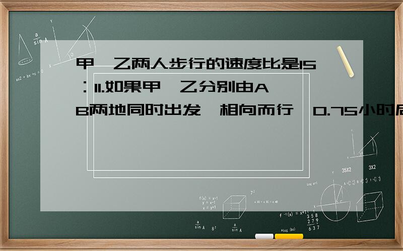 甲、乙两人步行的速度比是15：11.如果甲、乙分别由A、B两地同时出发,相向而行,0.75小时后相遇.如果他们同向而行,那么甲追上乙需要多少小时?（ 最好能有较详细的分析过程和解题过程）