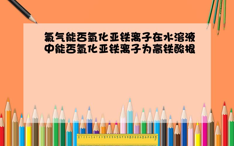 氟气能否氧化亚铁离子在水溶液中能否氧化亚铁离子为高铁酸根