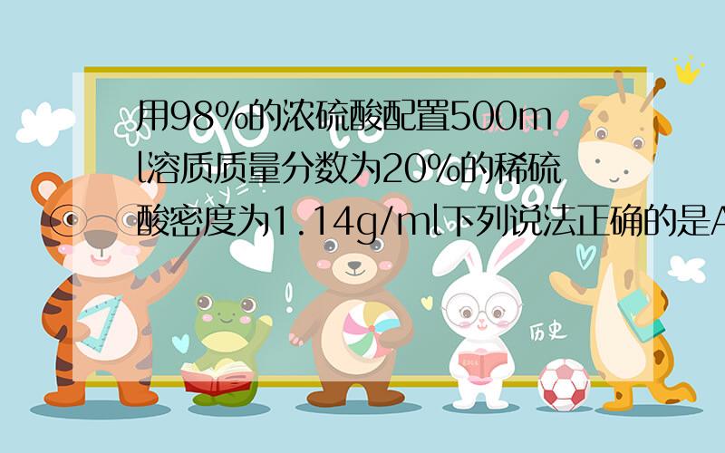 用98%的浓硫酸配置500ml溶质质量分数为20%的稀硫酸密度为1.14g/ml下列说法正确的是A实验中需要用到的玻璃仪器只有量筒和玻璃棒B改稀硫酸中 溶液质量和溶质质量之比为5‘；4C配置该稀硫酸需