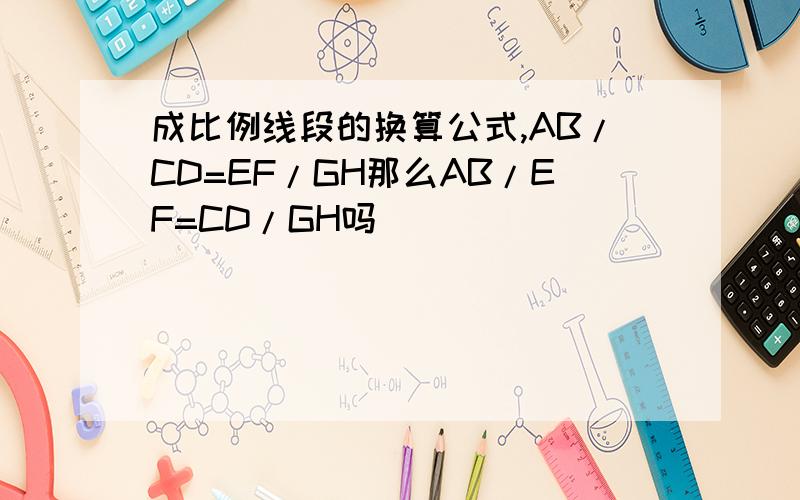 成比例线段的换算公式,AB/CD=EF/GH那么AB/EF=CD/GH吗