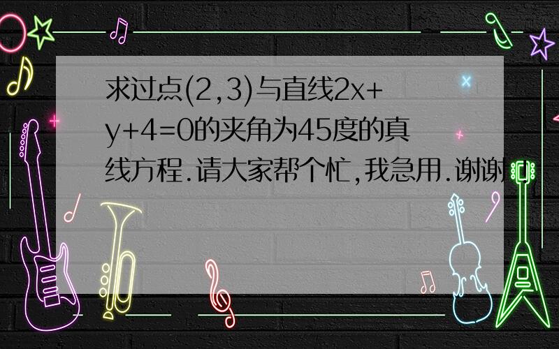 求过点(2,3)与直线2x+y+4=0的夹角为45度的真线方程.请大家帮个忙,我急用.谢谢 !