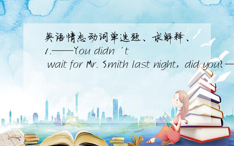 英语情态动词单选题、求解释、1.——You didn‘t wait for Mr. Smith last night, did you?——No, but we ______. He didn‘t return home at all.A. couldn‘t have waited          B. needn’t haveC. didn‘t need to               D. sho