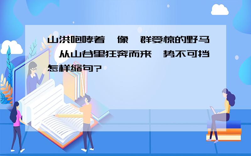 山洪咆哮着,像一群受惊的野马,从山谷里狂奔而来,势不可挡怎样缩句?