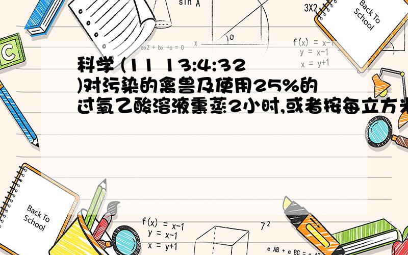 科学 (11 13:4:32)对污染的禽兽及使用25%的过氧乙酸溶液熏蒸2小时,或者按每立方米空间用10mL4%过氧乙酸溶液喷雾消毒,1小时候通风换气1.医务人员要配制1200克25%的过氧乙酸溶液,需要40%的过氧乙