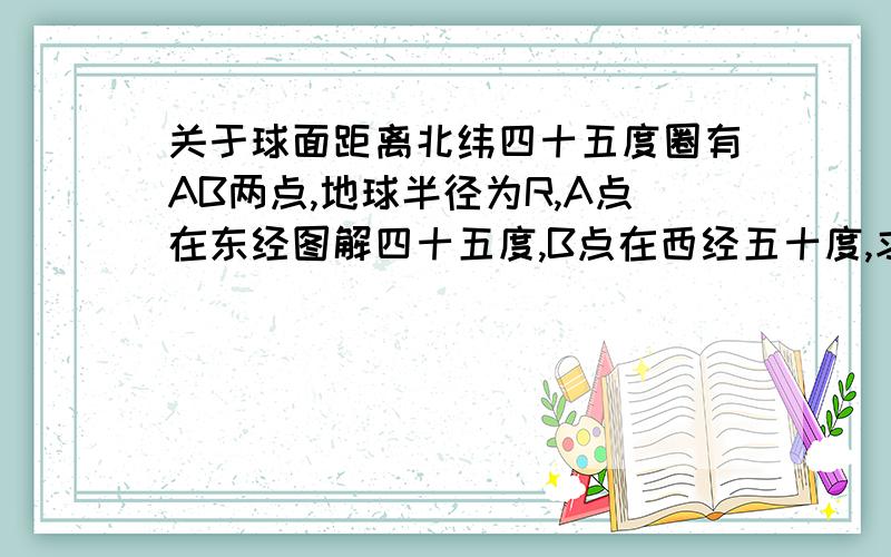 关于球面距离北纬四十五度圈有AB两点,地球半径为R,A点在东经图解四十五度,B点在西经五十度,求AB两点球面距离.最好有图解,只需表明在球体中.AB两点球面距离是那段弧长即可.