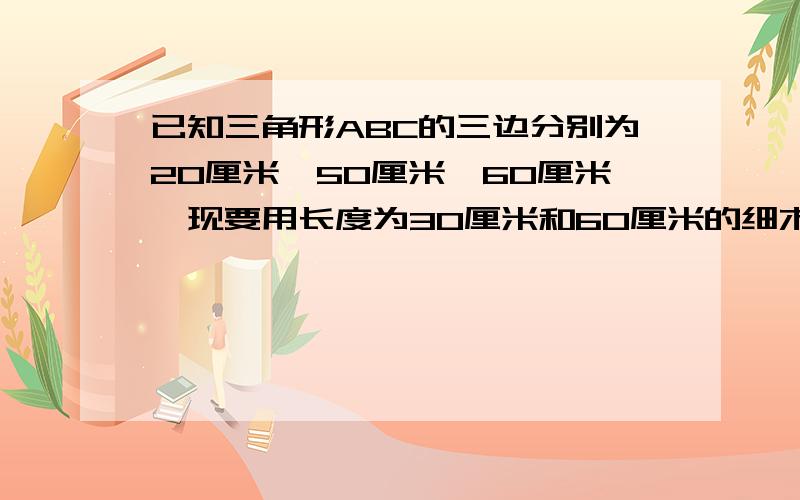 已知三角形ABC的三边分别为20厘米,50厘米,60厘米,现要用长度为30厘米和60厘米的细木条各一根,做一个与三角形ABC相似的三角形木架,要求以其中一根为一边,将另一根截成两端（允许有余料）作