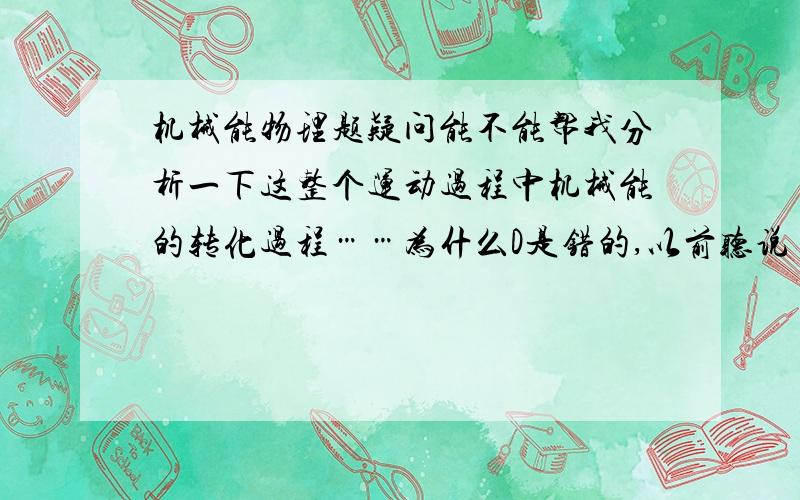 机械能物理题疑问能不能帮我分析一下这整个运动过程中机械能的转化过程……为什么D是错的,以前听说【动能转化为重力势能,重力势能转化为动能】又是一个什么样的情况,和这道题有什么