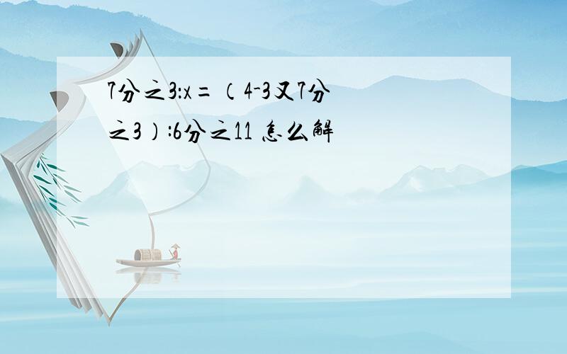 7分之3：x=（4-3又7分之3）:6分之11 怎么解