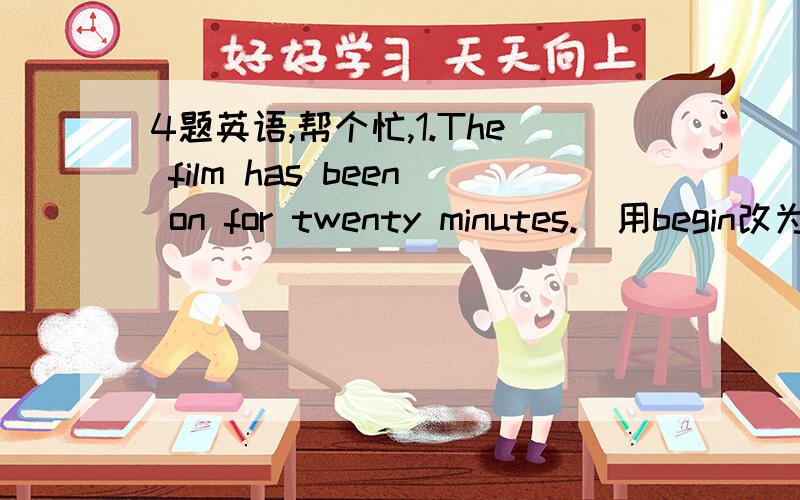 4题英语,帮个忙,1.The film has been on for twenty minutes.(用begin改为将来时)The film ＿ ＿ in twenty minutes.2.Lucy does her homework in the evening.(改为被动语态)The homework ＿ ＿ ＿ lucy in the evening.3.Kangkang went to Jap