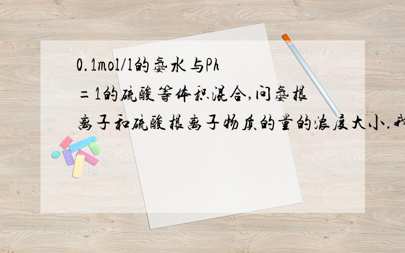 0.1mol/l的氨水与Ph=1的硫酸等体积混合,问氨根离子和硫酸根离子物质的量的浓度大小.我知道答案,