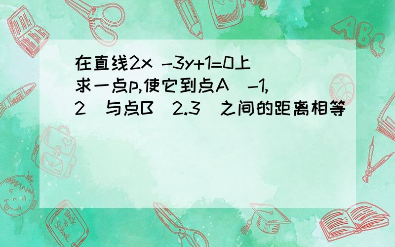 在直线2x -3y+1=0上求一点p,使它到点A(-1,2)与点B(2.3)之间的距离相等