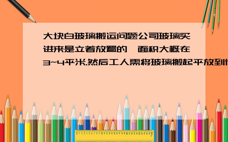 大块白玻璃搬运问题公司玻璃买进来是立着放置的,面积大概在3~4平米.然后工人需将玻璃搬起平放到作业台上,在搬起放置这个过程中,易发生安全事故,故此求助相关专业人士,有木有神马比较