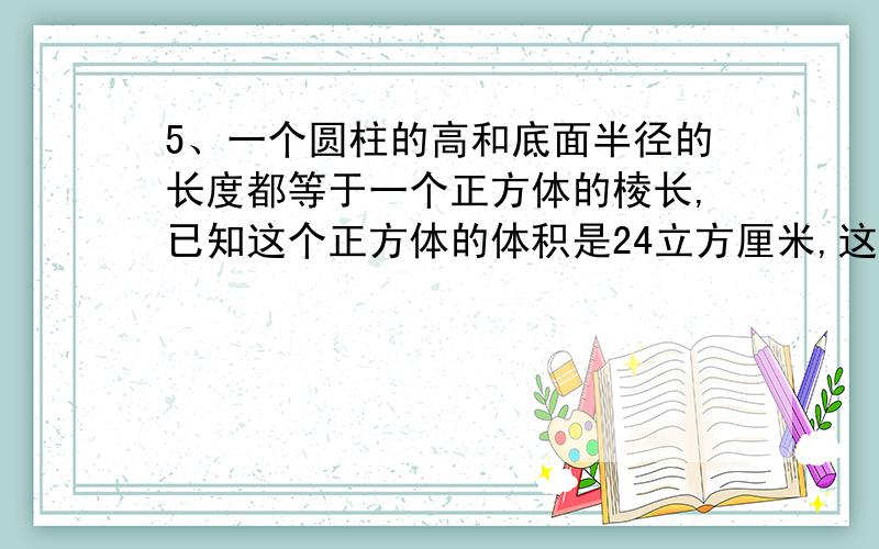 5、一个圆柱的高和底面半径的长度都等于一个正方体的棱长,已知这个正方体的体积是24立方厘米,这个圆柱的5、一个圆柱的高和底面半径的长度都等于一个正方体的棱长，已知这个正方体的