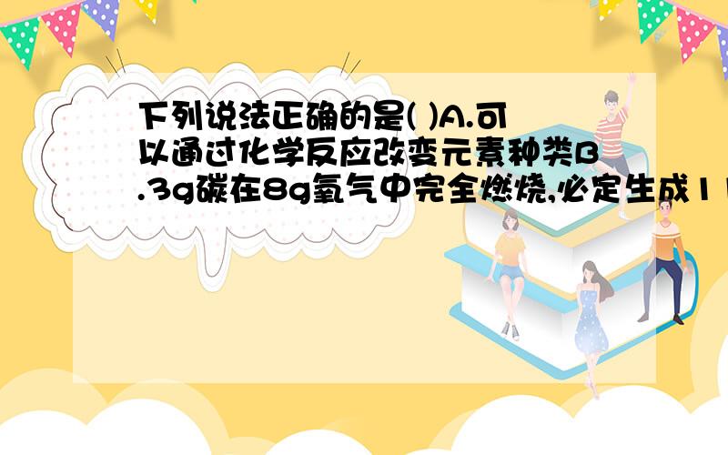 下列说法正确的是( )A.可以通过化学反应改变元素种类B.3g碳在8g氧气中完全燃烧,必定生成11g二氧化碳C.3g硫在8g氧气中完全燃烧,必定生成11g二氧化硫D.煤燃烧后留下的煤灰的质量比原来煤的质