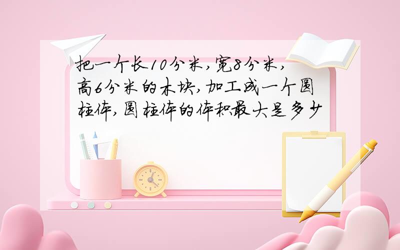 把一个长10分米,宽8分米,高6分米的木块,加工成一个圆柱体,圆柱体的体积最大是多少