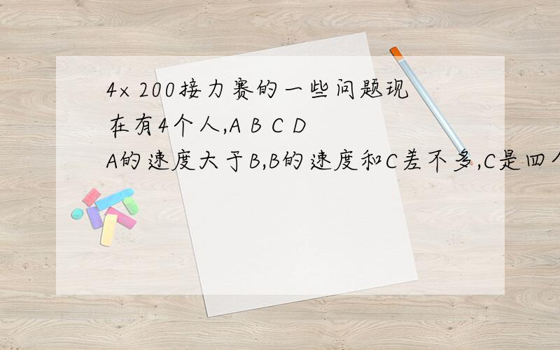 4×200接力赛的一些问题现在有4个人,A B C D A的速度大于B,B的速度和C差不多,C是四个人中最慢的,问,如何分配才能提高赢的几率（就是谁跑第一棒那种）,四个人的速度都低于30s,A的速度为26s左右