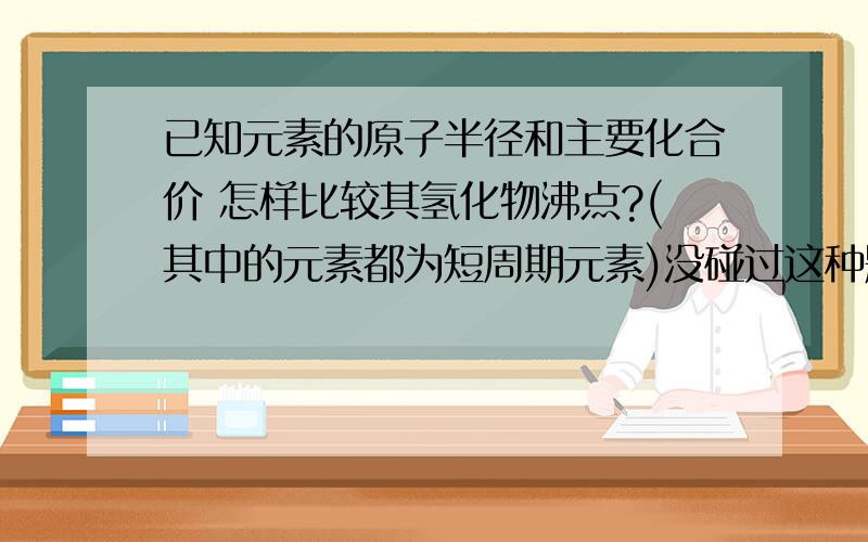 已知元素的原子半径和主要化合价 怎样比较其氢化物沸点?(其中的元素都为短周期元素)没碰过这种题 没思路啊 元素具体是什么也没给 只是给原子半径和主要化合价了 然后就让比较氢化物