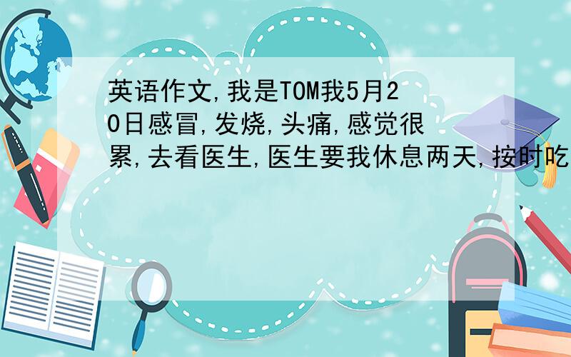 英语作文,我是TOM我5月20日感冒,发烧,头痛,感觉很累,去看医生,医生要我休息两天,按时吃药,多喝...英语作文,我是TOM我5月20日感冒,发烧,头痛,感觉很累,去看医生,医生要我休息两天,按时吃药,多