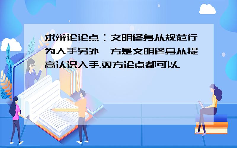 求辩论论点：文明修身从规范行为入手另外一方是文明修身从提高认识入手.双方论点都可以.