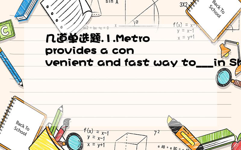 几道单选题.1.Metro provides a convenient and fast way to___in Shenzhen.A.get around B.get away C.get out D.get off2.Please keep me___of the change of your address as soon as possible.A.observed B.informed C.persuaded D.recovered3.--- Madam,can i