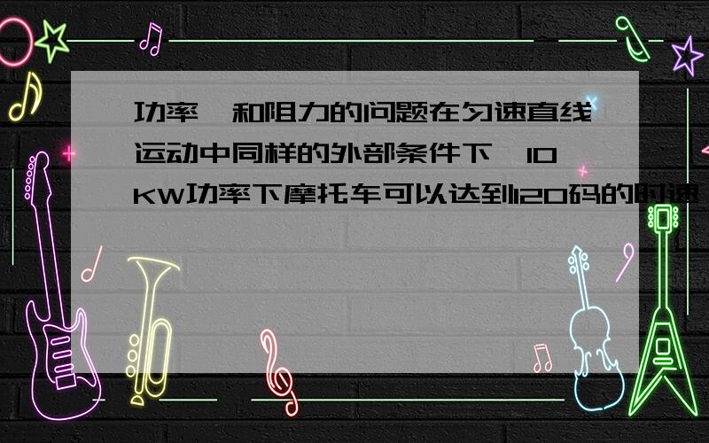 功率,和阻力的问题在匀速直线运动中同样的外部条件下,10KW功率下摩托车可以达到120码的时速,如果要让摩托车达到240码的时速需要多大的输出功率?它们计算的公式,变量之间的关系又是怎样