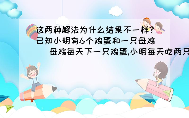 这两种解法为什么结果不一样?已知小明有6个鸡蛋和一只母鸡   母鸡每天下一只鸡蛋,小明每天吃两只鸡蛋问小明还能吃几天解法一:六天       小明每天吃两个鸡蛋,其中一个是六个中的一个,另