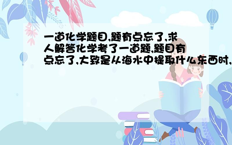 一道化学题目,题有点忘了,求人解答化学考了一道题,题目有点忘了,大致是从海水中提取什么东西时,提纯和电解哪个成本高