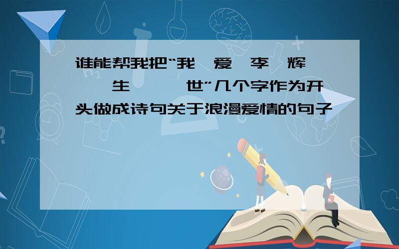 谁能帮我把“我、爱、李、辉、一、生、一、世”几个字作为开头做成诗句关于浪漫爱情的句子