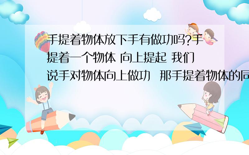 手提着物体放下手有做功吗?手提着一个物体 向上提起 我们说手对物体向上做功  那手提着物体的同时把物体向下放 此时物体对手的阻力 即重力是向下的 那手给的力是向上的 但物体向下移