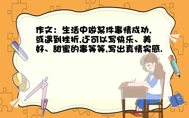 作文：生活中做某件事情成功,或遇到挫折,还可以写快乐、美好、甜蜜的事等等,写出真情实感.