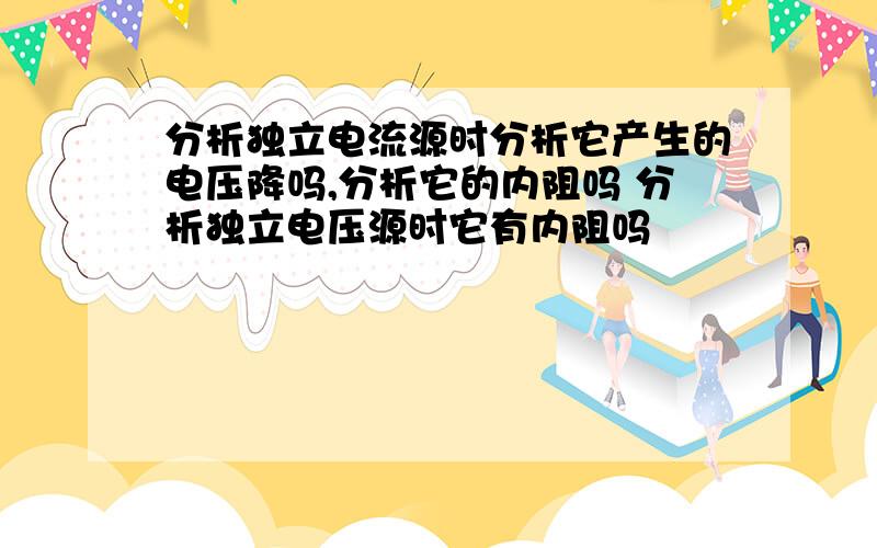 分析独立电流源时分析它产生的电压降吗,分析它的内阻吗 分析独立电压源时它有内阻吗