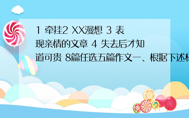 1 牵挂2 XX漫想 3 表现亲情的文章 4 失去后才知道可贵 8篇任选五篇作文一、根据下述材料,按要求作文.牵挂是思念,有如高飘的风筝挣不脱细长的绳线；牵挂是多方面的,比如（1）牵挂是对亲人