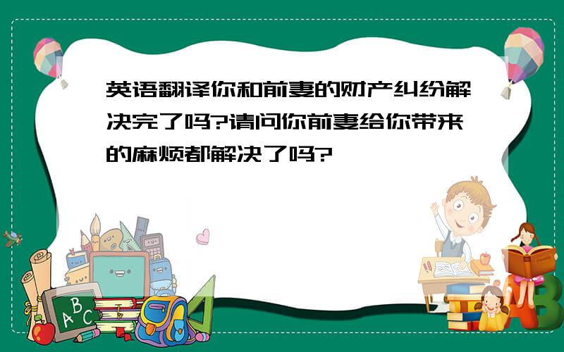 英语翻译你和前妻的财产纠纷解决完了吗?请问你前妻给你带来的麻烦都解决了吗?