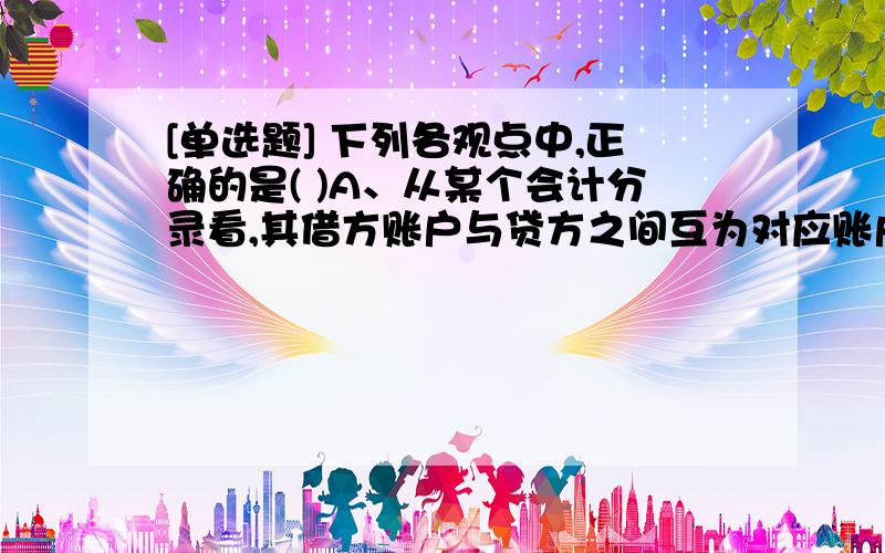 [单选题] 下列各观点中,正确的是( )A、从某个会计分录看,其借方账户与贷方之间互为对应账户B、从某个企业看,其全部借方账户与全部贷方账户之间互为对应账户C、试算平衡的目的是企业的