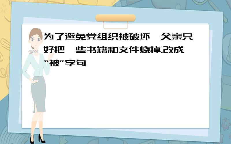 为了避免党组织被破坏,父亲只好把一些书籍和文件烧掉.改成“被”字句