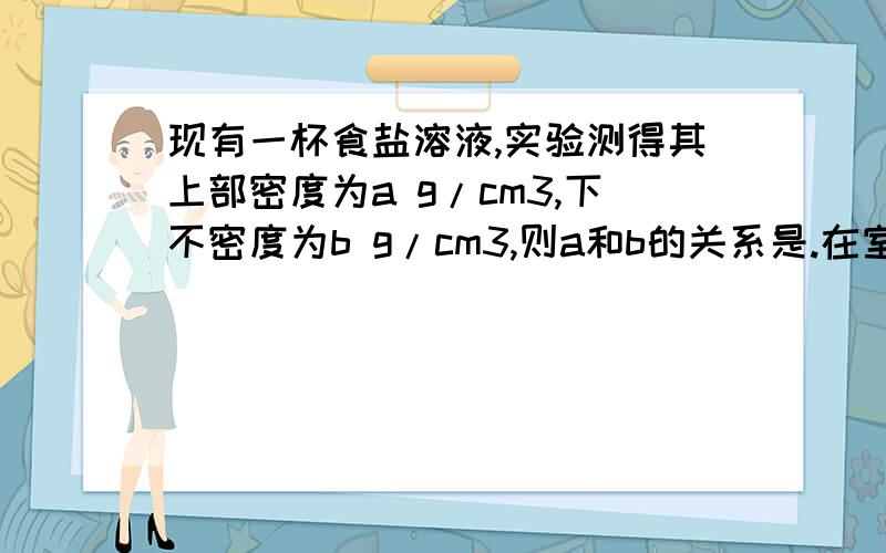 现有一杯食盐溶液,实验测得其上部密度为a g/cm3,下不密度为b g/cm3,则a和b的关系是.在室温下,体积相同且无污染的食盐水、蒸馏水各一杯,请用三种合理的方法予以区分.