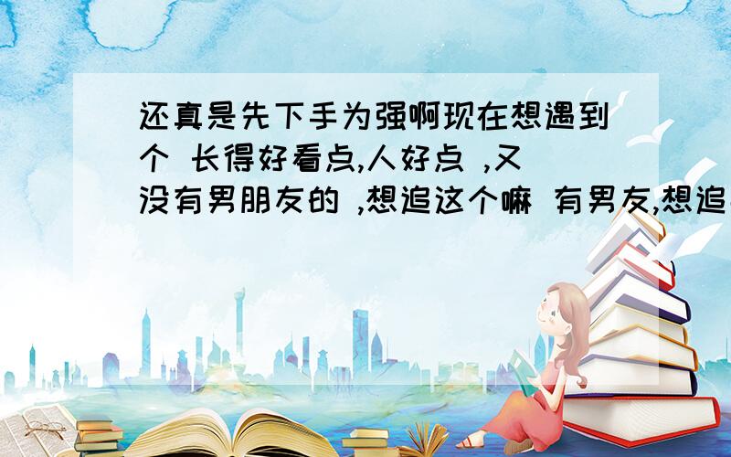 还真是先下手为强啊现在想遇到个 长得好看点,人好点 ,又没有男朋友的 ,想追这个嘛 有男友,想追那个嘛 也有男友,郁闷问题是已经毕业好多年了