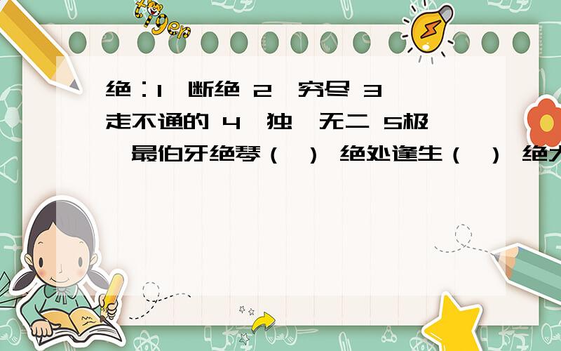 绝：1、断绝 2、穷尽 3、走不通的 4、独一无二 5极、最伯牙绝琴（ ） 绝处逢生（ ） 绝大多数（ ）善：1、擅长、善于 2、好 3、善良 4、容易易于 5、办好、弄好善始善终（ ）