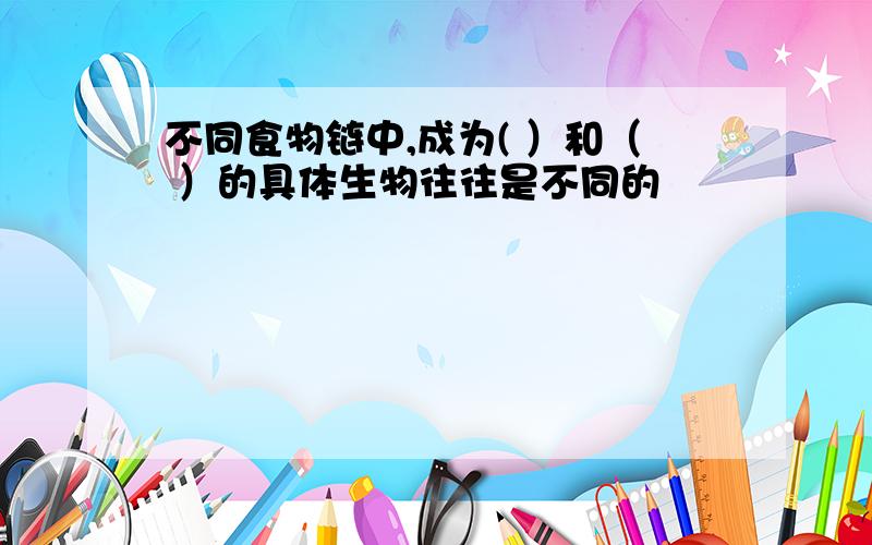 不同食物链中,成为( ）和（ ）的具体生物往往是不同的