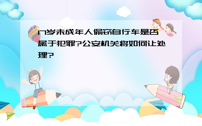 17岁未成年人偷窃自行车是否属于犯罪?公安机关将如何让处理?