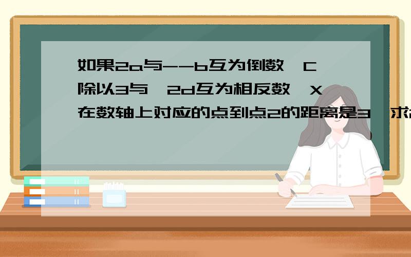 如果2a与--b互为倒数,C除以3与—2d互为相反数,X在数轴上对应的点到点2的距离是3,求2ab-6d+x除以2的值虽然打的是麻烦了点．但还是请你们帮帮忙!回答的很好可令再加悬赏分!在今天之前一定要