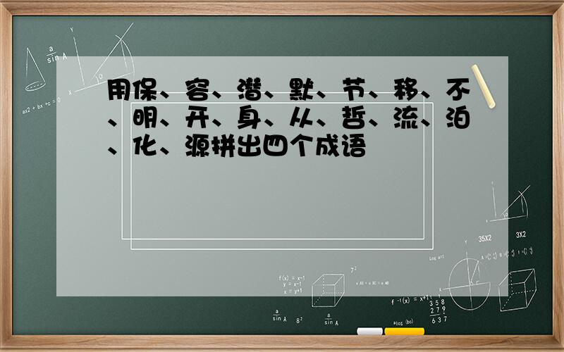 用保、容、潜、默、节、移、不、明、开、身、从、哲、流、泊、化、源拼出四个成语