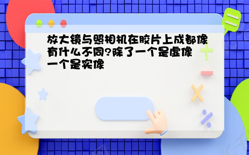 放大镜与照相机在胶片上成都像有什么不同?除了一个是虚像 一个是实像