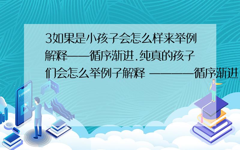 3如果是小孩子会怎么样来举例解释——循序渐进.纯真的孩子们会怎么举例子解释 ————循序渐进 这个成语.