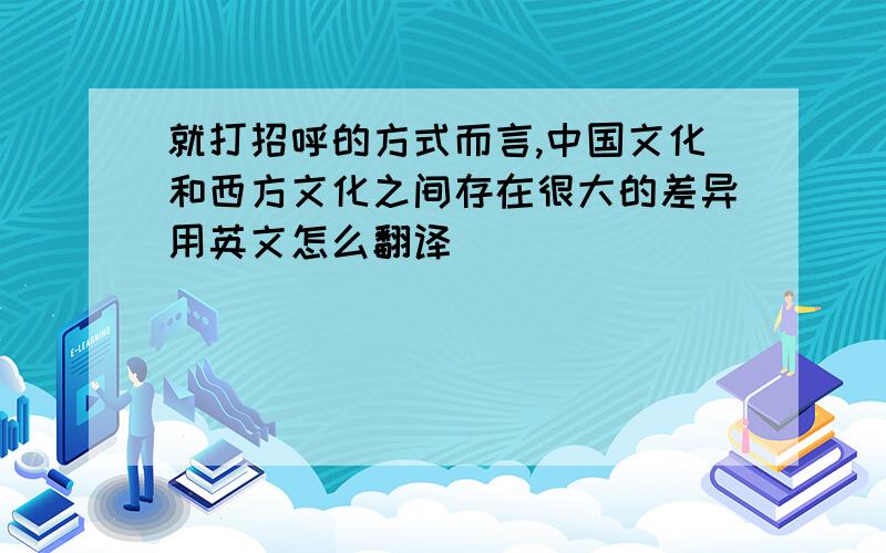 就打招呼的方式而言,中国文化和西方文化之间存在很大的差异用英文怎么翻译