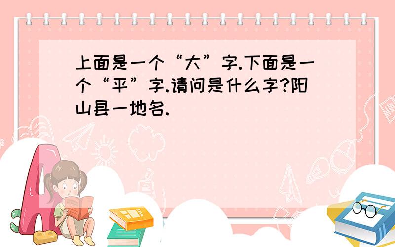 上面是一个“大”字.下面是一个“平”字.请问是什么字?阳山县一地名.