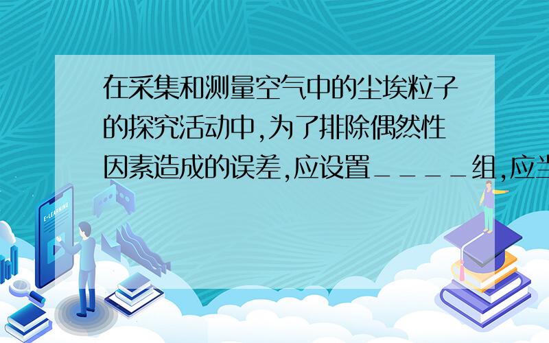 在采集和测量空气中的尘埃粒子的探究活动中,为了排除偶然性因素造成的误差,应设置____组,应当取各组的___